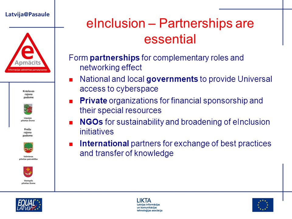 eInclusion – Partnerships are essential Form partnerships for complementary roles and networking effect National and local governments to provide Universal access to cyberspace Private organizations for financial sponsorship and their special resources NGOs for sustainability and broadening of eInclusion initiatives International partners for exchange of best practices and transfer of knowledge