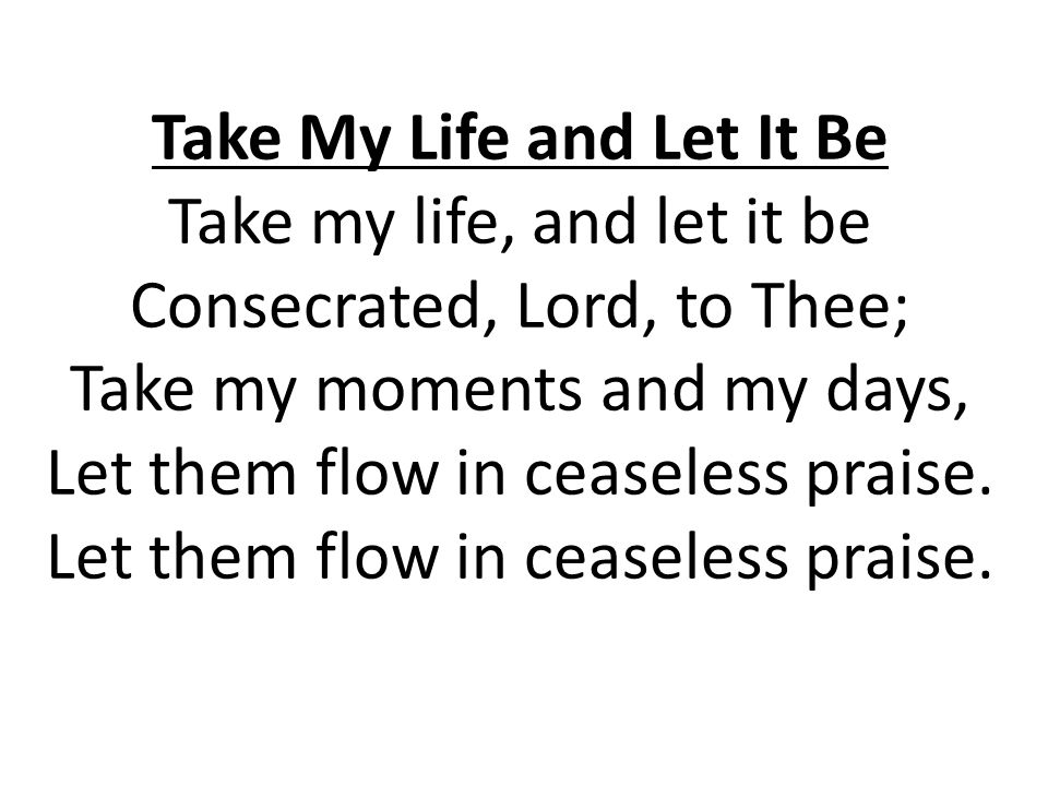 Take My Life and Let It Be Take my life, and let it be Consecrated, Lord, to Thee; Take my moments and my days, Let them flow in ceaseless praise.