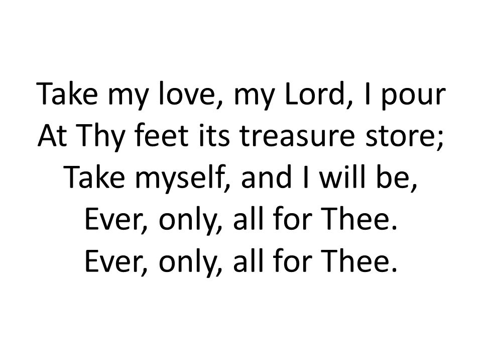 Take my love, my Lord, I pour At Thy feet its treasure store; Take myself, and I will be, Ever, only, all for Thee.