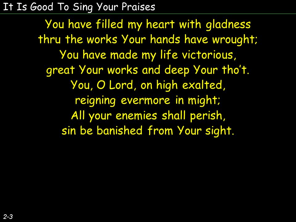 It Is Good To Sing Your Praises You have filled my heart with gladness thru the works Your hands have wrought; You have made my life victorious, great Your works and deep Your thot.
