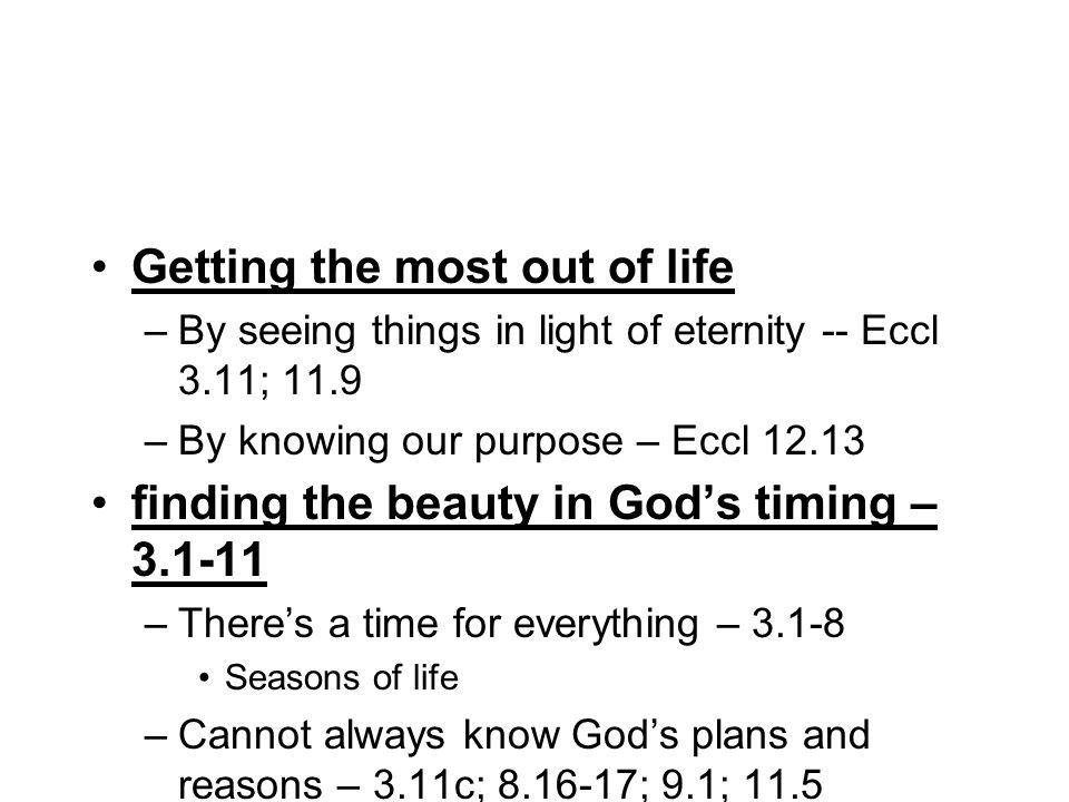 Getting the most out of life –By seeing things in light of eternity -- Eccl 3.11; 11.9 –By knowing our purpose – Eccl finding the beauty in Gods timing – –Theres a time for everything – Seasons of life –Cannot always know Gods plans and reasons – 3.11c; ; 9.1; 11.5 –With the purpose that all should fear him – vs.24