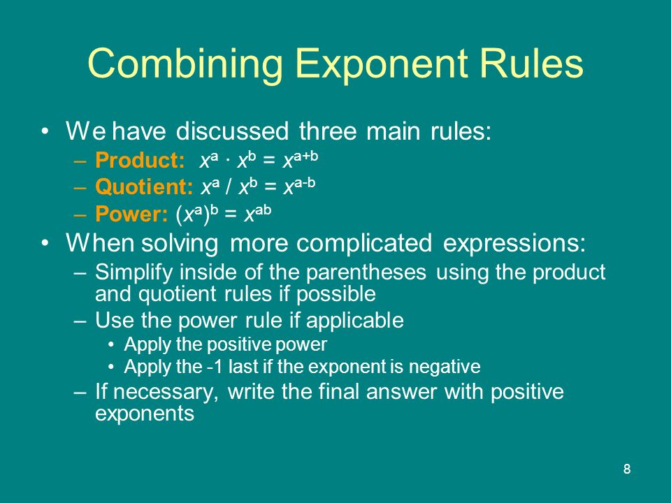 8 We have discussed three main rules: –Product: x a x b = x a+b –Quotient: x a / x b = x a-b –Power: (x a ) b = x ab When solving more complicated expressions: –Simplify inside of the parentheses using the product and quotient rules if possible –Use the power rule if applicable Apply the positive power Apply the -1 last if the exponent is negative –If necessary, write the final answer with positive exponents