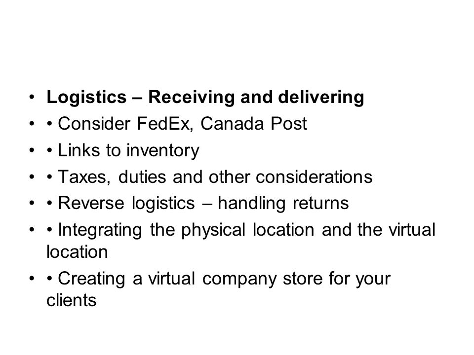 Logistics – Receiving and delivering Consider FedEx, Canada Post Links to inventory Taxes, duties and other considerations Reverse logistics – handling returns Integrating the physical location and the virtual location Creating a virtual company store for your clients