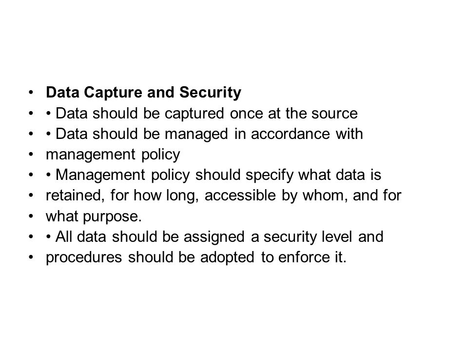 Data Capture and Security Data should be captured once at the source Data should be managed in accordance with management policy Management policy should specify what data is retained, for how long, accessible by whom, and for what purpose.