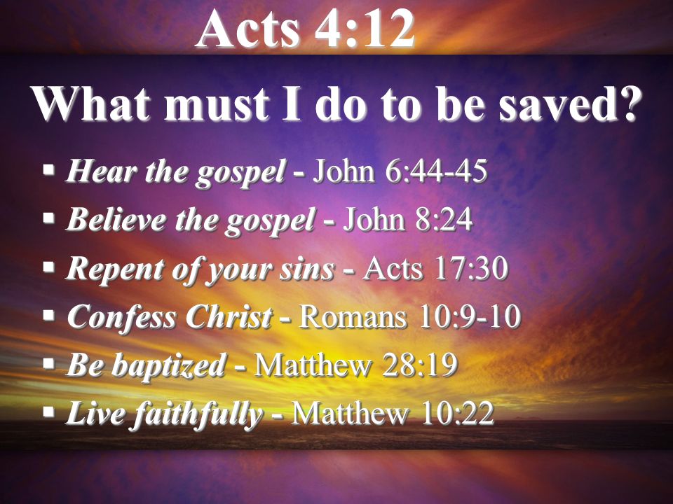 Hear the gospel - John 6:44-45 Hear the gospel - John 6:44-45 Believe the gospel - John 8:24 Believe the gospel - John 8:24 Repent of your sins - Acts 17:30 Repent of your sins - Acts 17:30 Confess Christ - Romans 10:9-10 Confess Christ - Romans 10:9-10 Be baptized - Matthew 28:19 Be baptized - Matthew 28:19 Live faithfully - Matthew 10:22 Live faithfully - Matthew 10:22 Hear the gospel - John 6:44-45 Hear the gospel - John 6:44-45 Believe the gospel - John 8:24 Believe the gospel - John 8:24 Repent of your sins - Acts 17:30 Repent of your sins - Acts 17:30 Confess Christ - Romans 10:9-10 Confess Christ - Romans 10:9-10 Be baptized - Matthew 28:19 Be baptized - Matthew 28:19 Live faithfully - Matthew 10:22 Live faithfully - Matthew 10:22 What must I do to be saved.