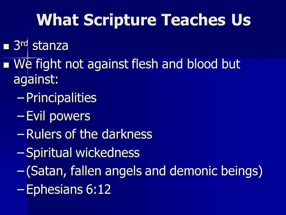 What Scripture Teaches Us 3 rd stanza 3 rd stanza We fight not against flesh and blood but against: We fight not against flesh and blood but against: –Principalities –Evil powers –Rulers of the darkness –Spiritual wickedness –(Satan, fallen angels and demonic beings) –Ephesians 6:12