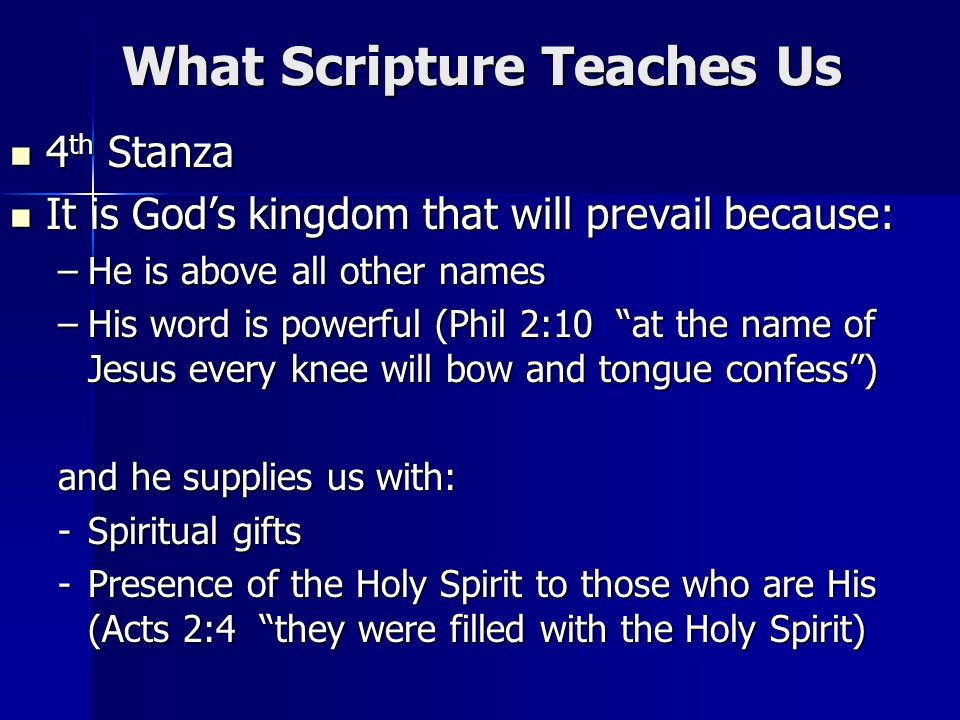 What Scripture Teaches Us 4 th Stanza 4 th Stanza It is Gods kingdom that will prevail because: It is Gods kingdom that will prevail because: –He is above all other names –His word is powerful (Phil 2:10 at the name of Jesus every knee will bow and tongue confess) and he supplies us with: -Spiritual gifts -Presence of the Holy Spirit to those who are His (Acts 2:4 they were filled with the Holy Spirit)