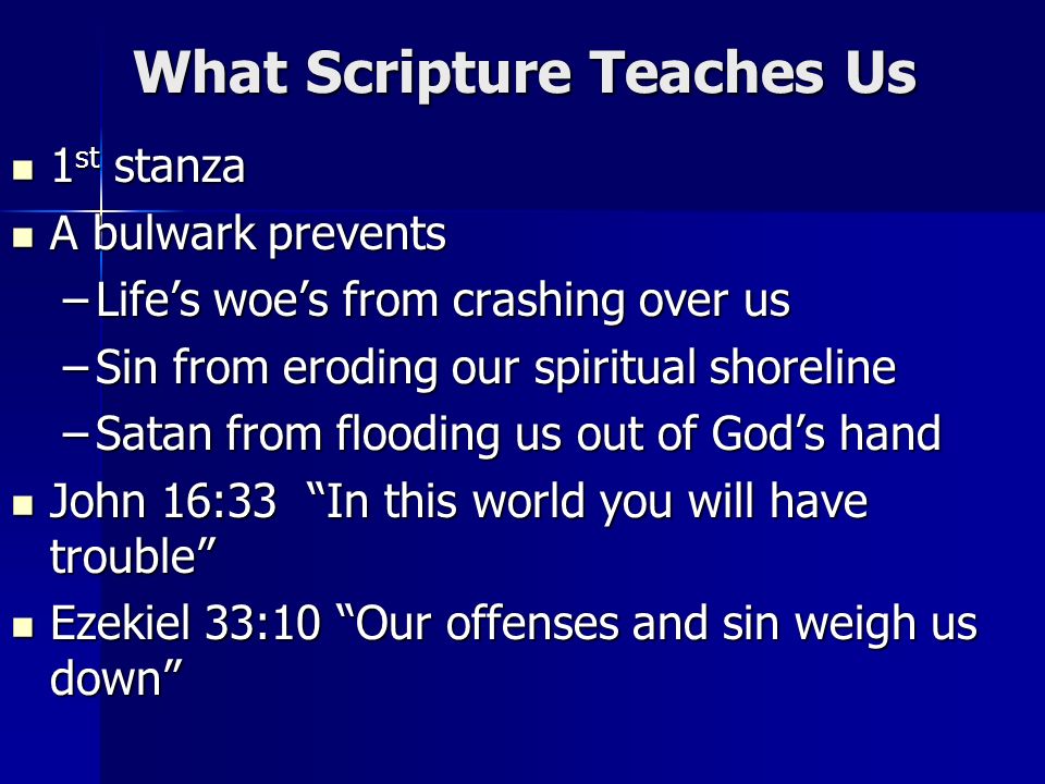 What Scripture Teaches Us 1 st stanza 1 st stanza A bulwark prevents A bulwark prevents –Lifes woes from crashing over us –Sin from eroding our spiritual shoreline –Satan from flooding us out of Gods hand John 16:33 In this world you will have trouble John 16:33 In this world you will have trouble Ezekiel 33:10 Our offenses and sin weigh us down Ezekiel 33:10 Our offenses and sin weigh us down