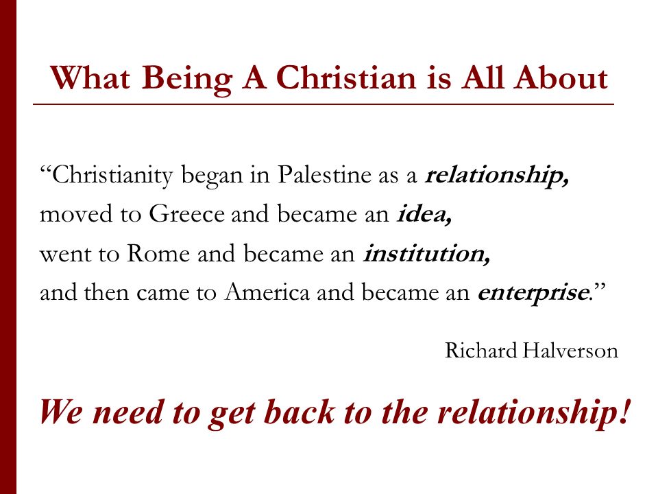 What Being A Christian is All About Christianity began in Palestine as a relationship, moved to Greece and became an idea, went to Rome and became an institution, and then came to America and became an enterprise.