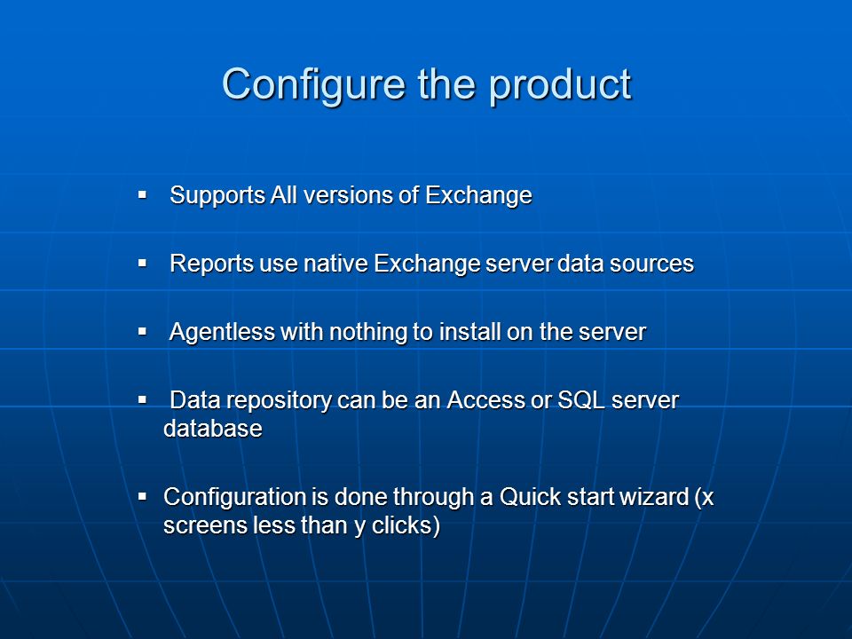 Configure the product Supports All versions of Exchange Supports All versions of Exchange Reports use native Exchange server data sources Reports use native Exchange server data sources Agentless with nothing to install on the server Agentless with nothing to install on the server Data repository can be an Access or SQL server database Data repository can be an Access or SQL server database Configuration is done through a Quick start wizard (x screens less than y clicks) Configuration is done through a Quick start wizard (x screens less than y clicks)