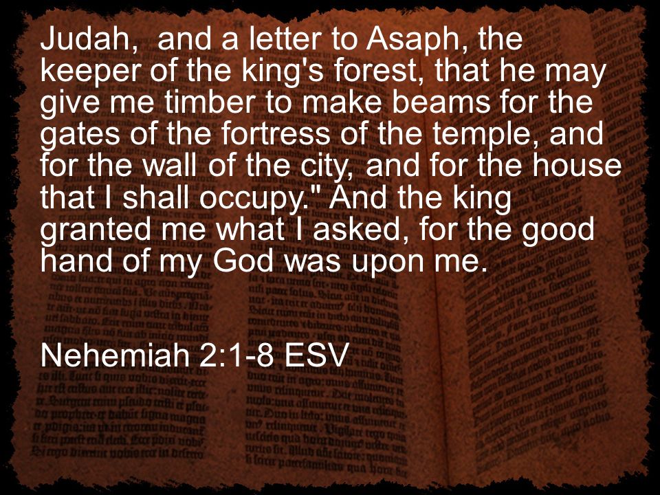 Judah, and a letter to Asaph, the keeper of the king s forest, that he may give me timber to make beams for the gates of the fortress of the temple, and for the wall of the city, and for the house that I shall occupy. And the king granted me what I asked, for the good hand of my God was upon me.