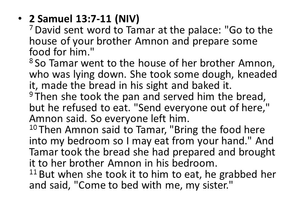 2 Samuel 13:7-11 (NIV) 7 David sent word to Tamar at the palace: Go to the house of your brother Amnon and prepare some food for him. 8 So Tamar went to the house of her brother Amnon, who was lying down.
