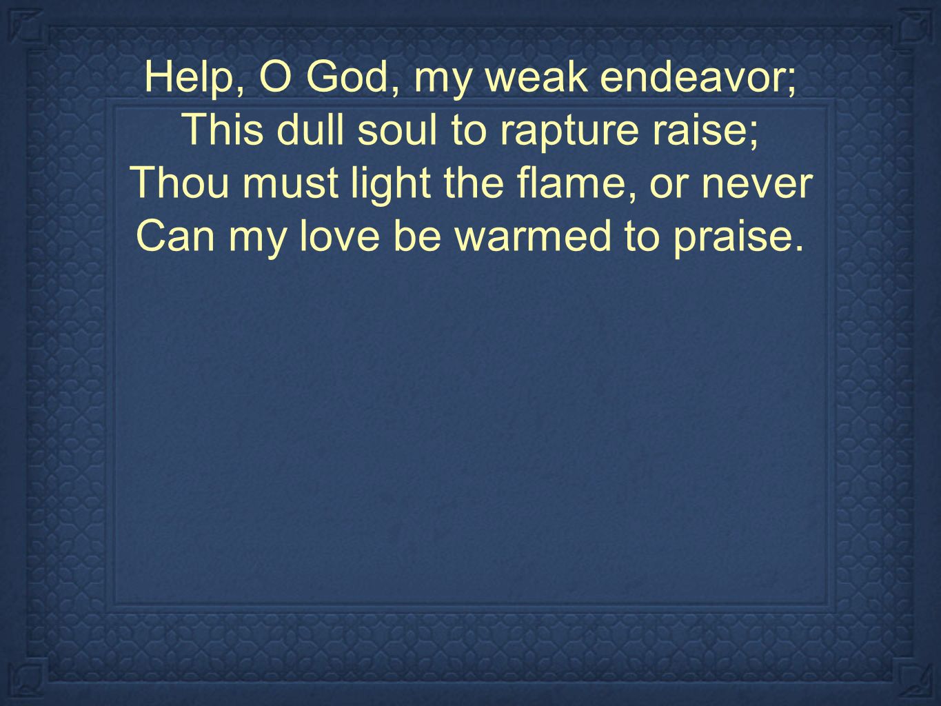 Help, O God, my weak endeavor; This dull soul to rapture raise; Thou must light the flame, or never Can my love be warmed to praise.