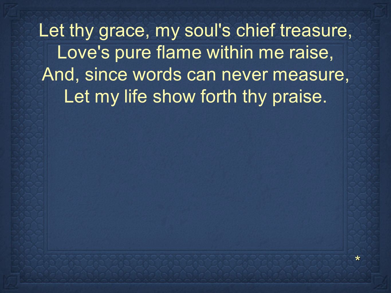 Let thy grace, my soul s chief treasure, Love s pure flame within me raise, And, since words can never measure, Let my life show forth thy praise.