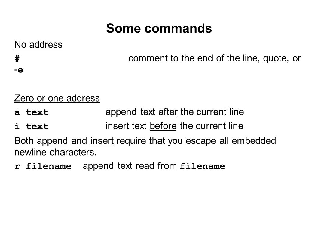 Some commands No address #comment to the end of the line, quote, or -e Zero or one address a textappend text after the current line i textinsert text before the current line Both append and insert require that you escape all embedded newline characters.