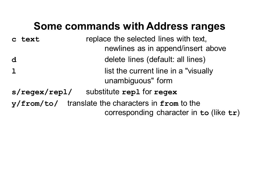 Some commands with Address ranges c textreplace the selected lines with text, newlines as in append/insert above ddelete lines (default: all lines) llist the current line in a visually unambiguous form s/regex/repl/substitute repl for regex y/from/to/translate the characters in from to the corresponding character in to (like tr)