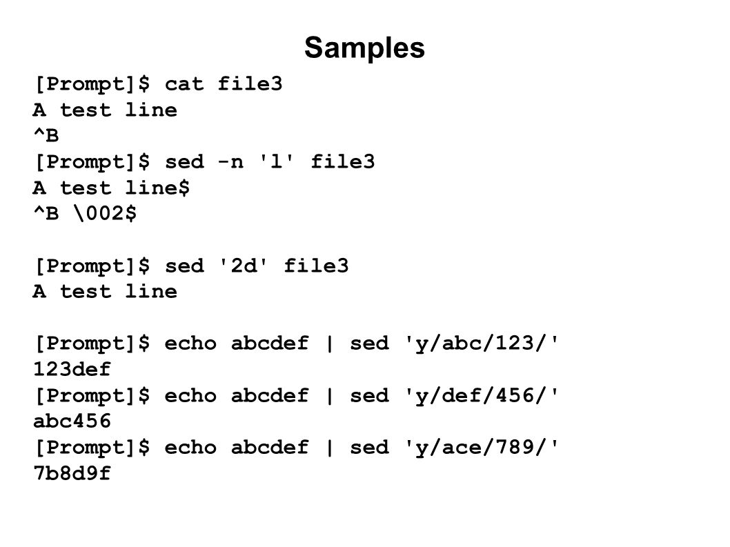 Samples [Prompt]$ cat file3 A test line ^B [Prompt]$ sed -n l file3 A test line$ ^B \002$ [Prompt]$ sed 2d file3 A test line [Prompt]$ echo abcdef | sed y/abc/123/ 123def [Prompt]$ echo abcdef | sed y/def/456/ abc456 [Prompt]$ echo abcdef | sed y/ace/789/ 7b8d9f