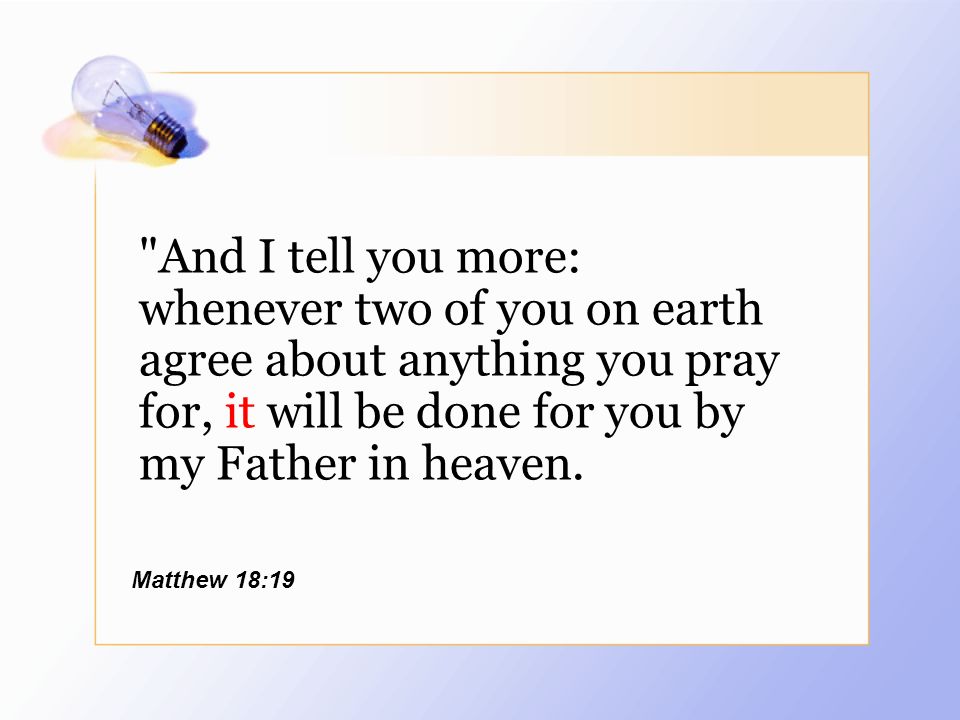 And I tell you more: whenever two of you on earth agree about anything you pray for, it will be done for you by my Father in heaven.