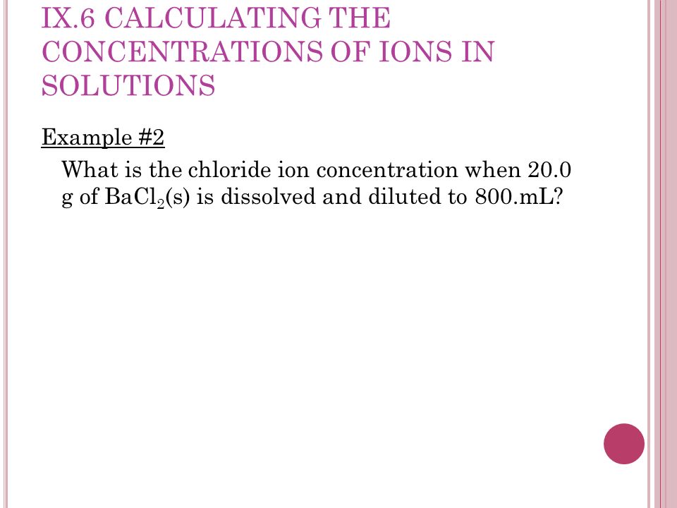 IX.6 CALCULATING THE CONCENTRATIONS OF IONS IN SOLUTIONS Example #2 What is the chloride ion concentration when 20.0 g of BaCl 2 (s) is dissolved and diluted to 800.mL