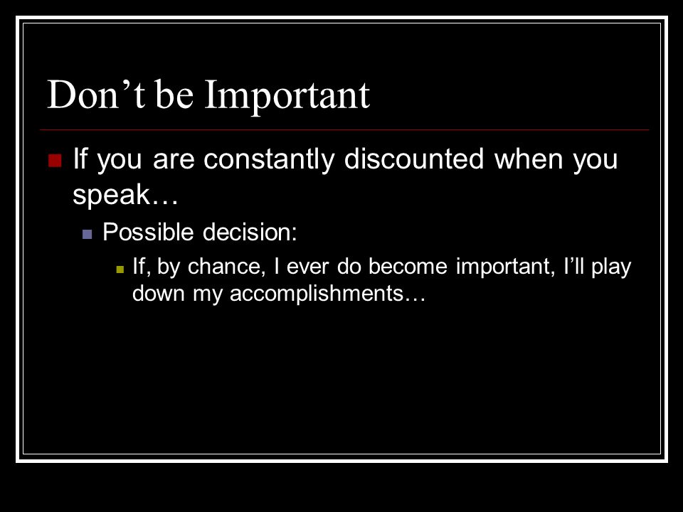 Dont be Important If you are constantly discounted when you speak… Possible decision: If, by chance, I ever do become important, Ill play down my accomplishments…