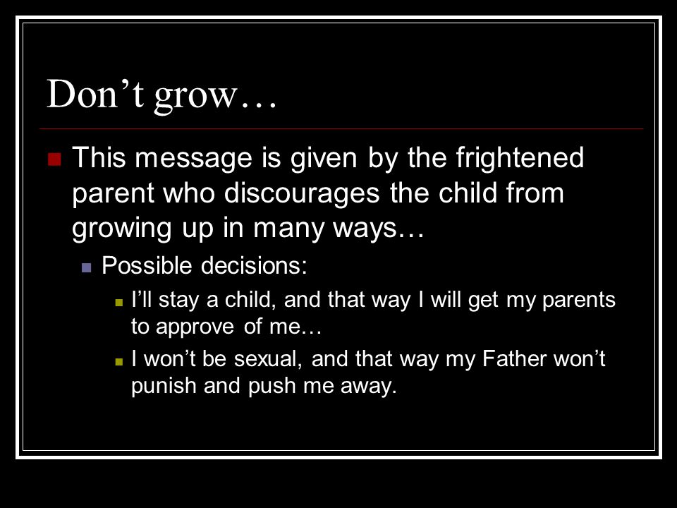 Dont grow… This message is given by the frightened parent who discourages the child from growing up in many ways… Possible decisions: Ill stay a child, and that way I will get my parents to approve of me… I wont be sexual, and that way my Father wont punish and push me away.