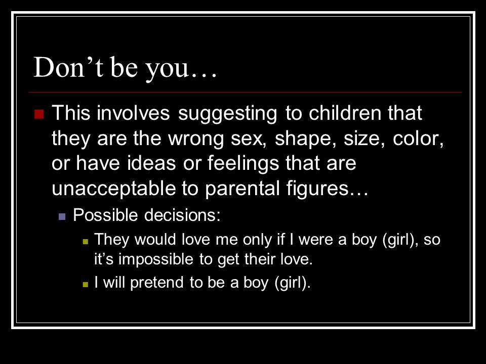 Dont be you… This involves suggesting to children that they are the wrong sex, shape, size, color, or have ideas or feelings that are unacceptable to parental figures… Possible decisions: They would love me only if I were a boy (girl), so its impossible to get their love.