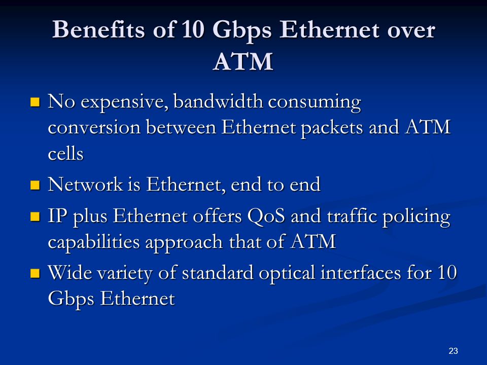 23 Benefits of 10 Gbps Ethernet over ATM No expensive, bandwidth consuming conversion between Ethernet packets and ATM cells No expensive, bandwidth consuming conversion between Ethernet packets and ATM cells Network is Ethernet, end to end Network is Ethernet, end to end IP plus Ethernet offers QoS and traffic policing capabilities approach that of ATM IP plus Ethernet offers QoS and traffic policing capabilities approach that of ATM Wide variety of standard optical interfaces for 10 Gbps Ethernet Wide variety of standard optical interfaces for 10 Gbps Ethernet