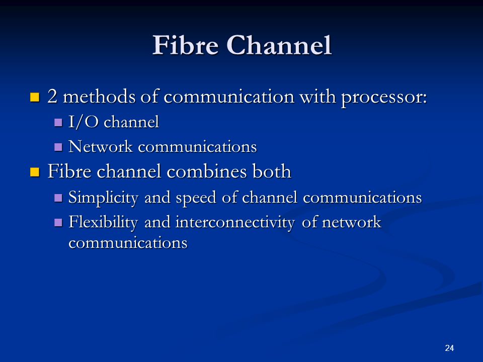 24 Fibre Channel 2 methods of communication with processor: 2 methods of communication with processor: I/O channel I/O channel Network communications Network communications Fibre channel combines both Fibre channel combines both Simplicity and speed of channel communications Simplicity and speed of channel communications Flexibility and interconnectivity of network communications Flexibility and interconnectivity of network communications