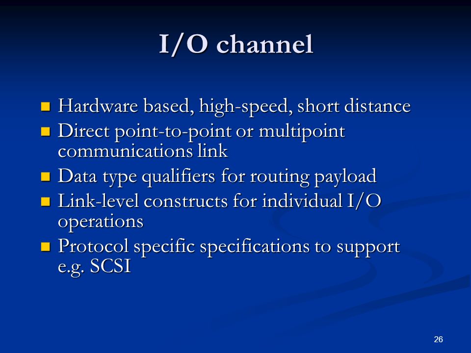 26 I/O channel Hardware based, high-speed, short distance Hardware based, high-speed, short distance Direct point-to-point or multipoint communications link Direct point-to-point or multipoint communications link Data type qualifiers for routing payload Data type qualifiers for routing payload Link-level constructs for individual I/O operations Link-level constructs for individual I/O operations Protocol specific specifications to support e.g.