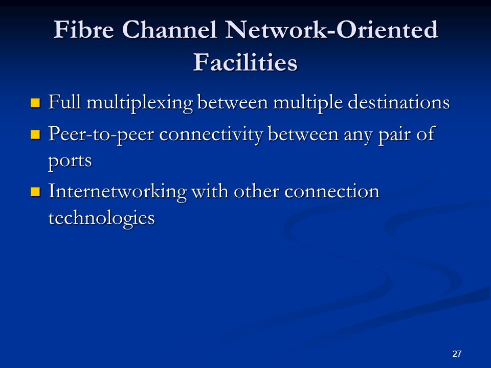 27 Fibre Channel Network-Oriented Facilities Full multiplexing between multiple destinations Full multiplexing between multiple destinations Peer-to-peer connectivity between any pair of ports Peer-to-peer connectivity between any pair of ports Internetworking with other connection technologies Internetworking with other connection technologies