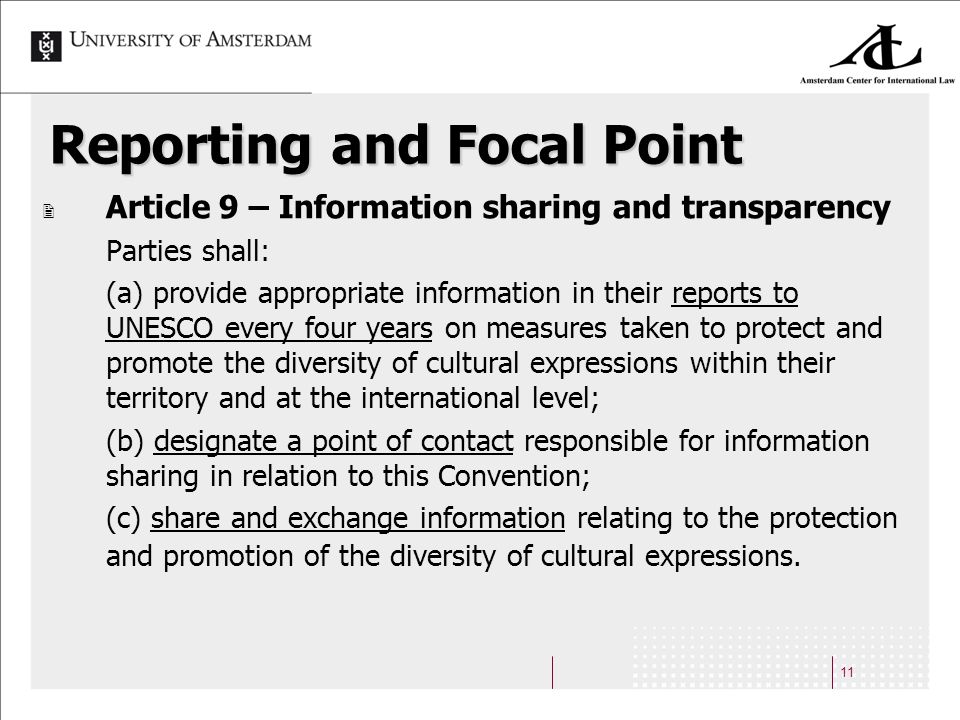 11 Reporting and Focal Point Article 9 – Information sharing and transparency Parties shall: (a) provide appropriate information in their reports to UNESCO every four years on measures taken to protect and promote the diversity of cultural expressions within their territory and at the international level; (b) designate a point of contact responsible for information sharing in relation to this Convention; (c) share and exchange information relating to the protection and promotion of the diversity of cultural expressions.