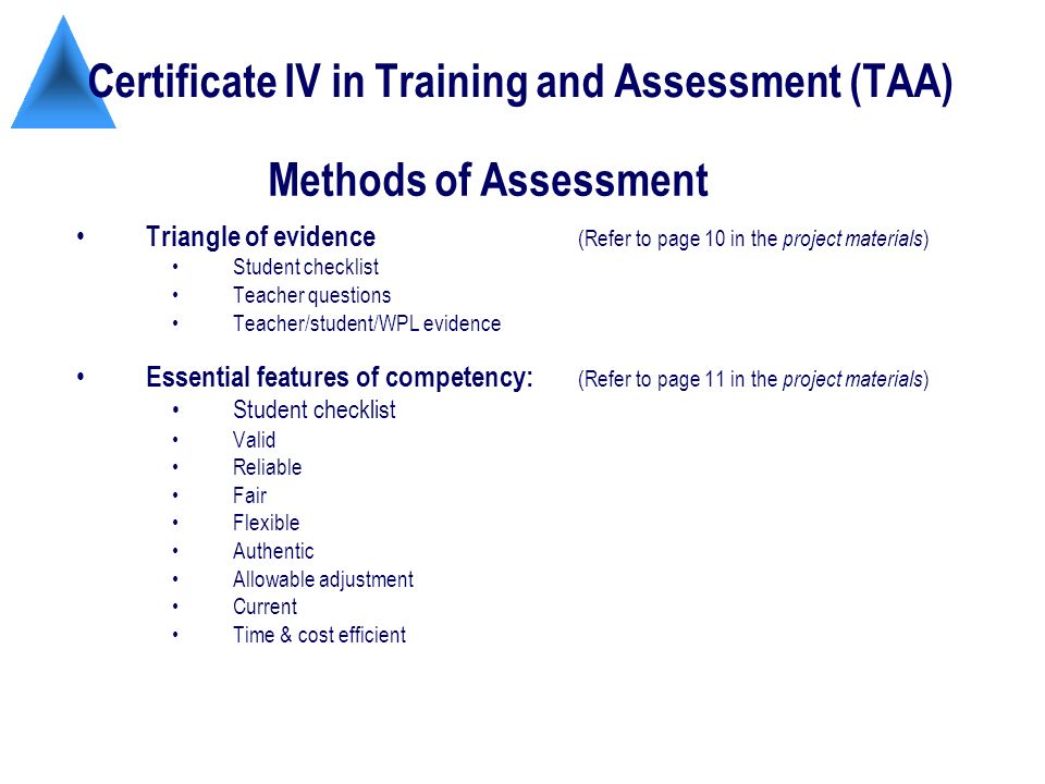 Certificate IV in Training and Assessment (TAA) Triangle of evidence (Refer to page 10 in the project materials ) Student checklist Teacher questions Teacher/student/WPL evidence Essential features of competency: (Refer to page 11 in the project materials ) Student checklist Valid Reliable Fair Flexible Authentic Allowable adjustment Current Time & cost efficient Methods of Assessment