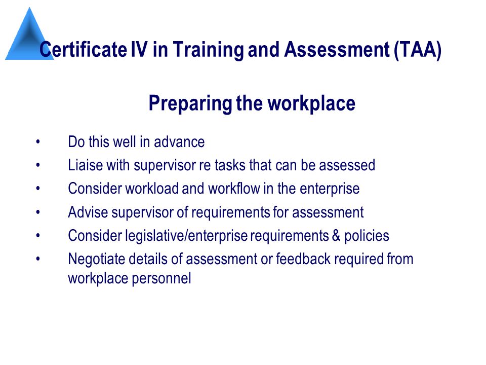 Certificate IV in Training and Assessment (TAA) Do this well in advance Liaise with supervisor re tasks that can be assessed Consider workload and workflow in the enterprise Advise supervisor of requirements for assessment Consider legislative/enterprise requirements & policies Negotiate details of assessment or feedback required from workplace personnel Preparing the workplace