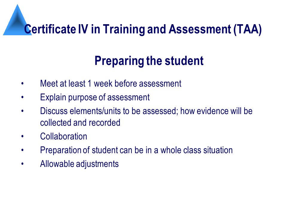 Certificate IV in Training and Assessment (TAA) Meet at least 1 week before assessment Explain purpose of assessment Discuss elements/units to be assessed; how evidence will be collected and recorded Collaboration Preparation of student can be in a whole class situation Allowable adjustments Preparing the student