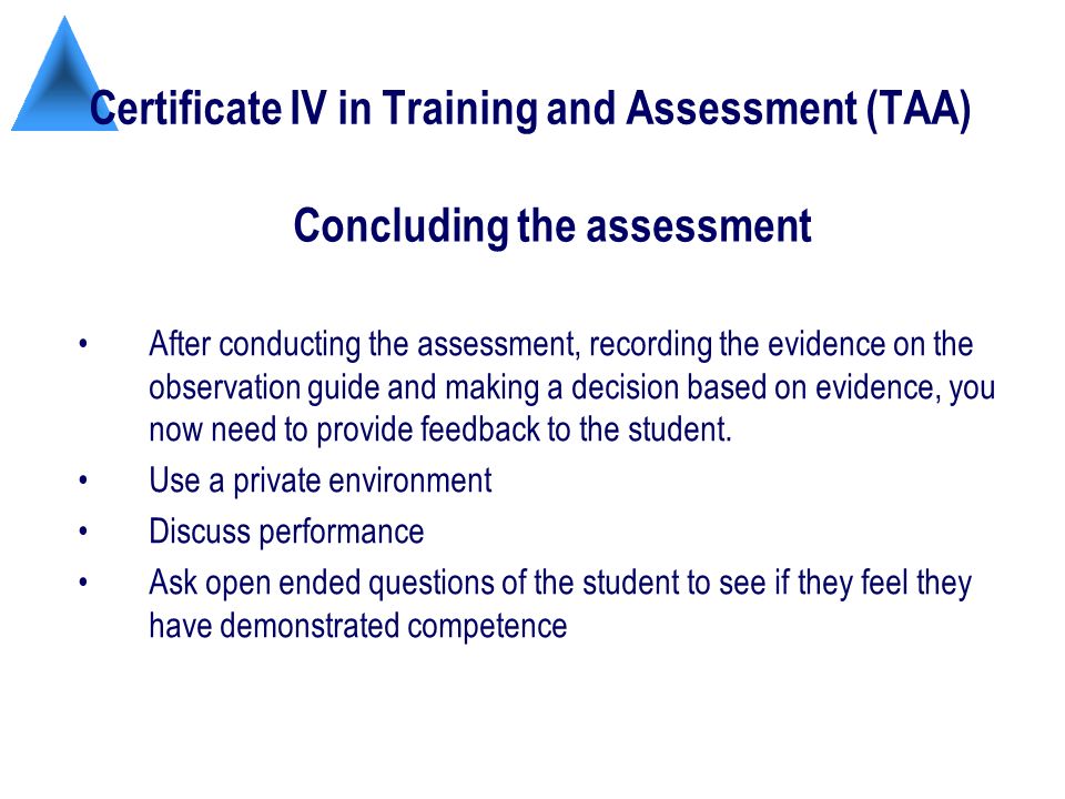 Certificate IV in Training and Assessment (TAA) After conducting the assessment, recording the evidence on the observation guide and making a decision based on evidence, you now need to provide feedback to the student.