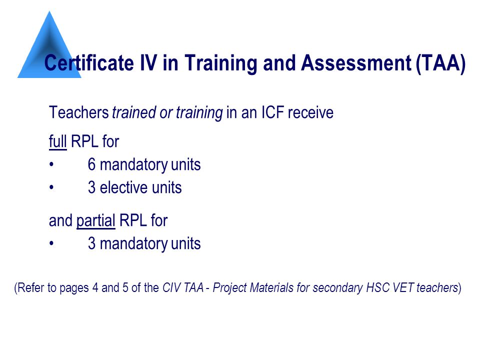 Certificate IV in Training and Assessment (TAA) Teachers trained or training in an ICF receive full RPL for 6 mandatory units 3 elective units and partial RPL for 3 mandatory units (Refer to pages 4 and 5 of the CIV TAA - Project Materials for secondary HSC VET teachers )