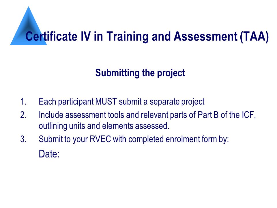 Certificate IV in Training and Assessment (TAA) Submitting the project 1.Each participant MUST submit a separate project 2.Include assessment tools and relevant parts of Part B of the ICF, outlining units and elements assessed.