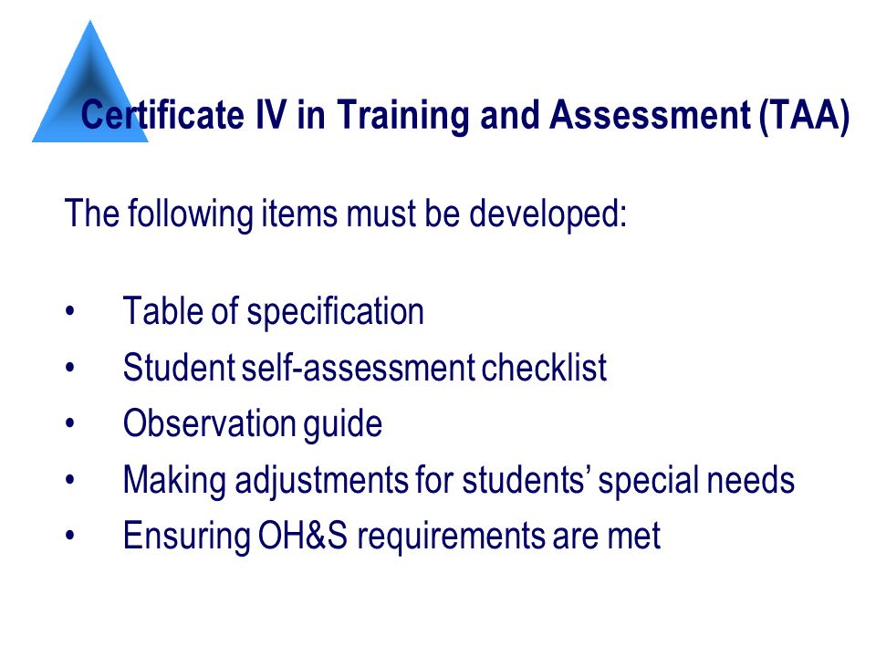 Certificate IV in Training and Assessment (TAA) The following items must be developed: Table of specification Student self-assessment checklist Observation guide Making adjustments for students special needs Ensuring OH&S requirements are met
