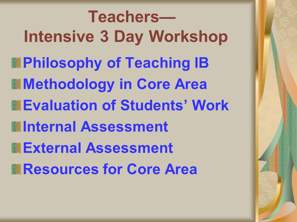 Teachers Intensive 3 Day Workshop Philosophy of Teaching IB Methodology in Core Area Evaluation of Students Work Internal Assessment External Assessment Resources for Core Area