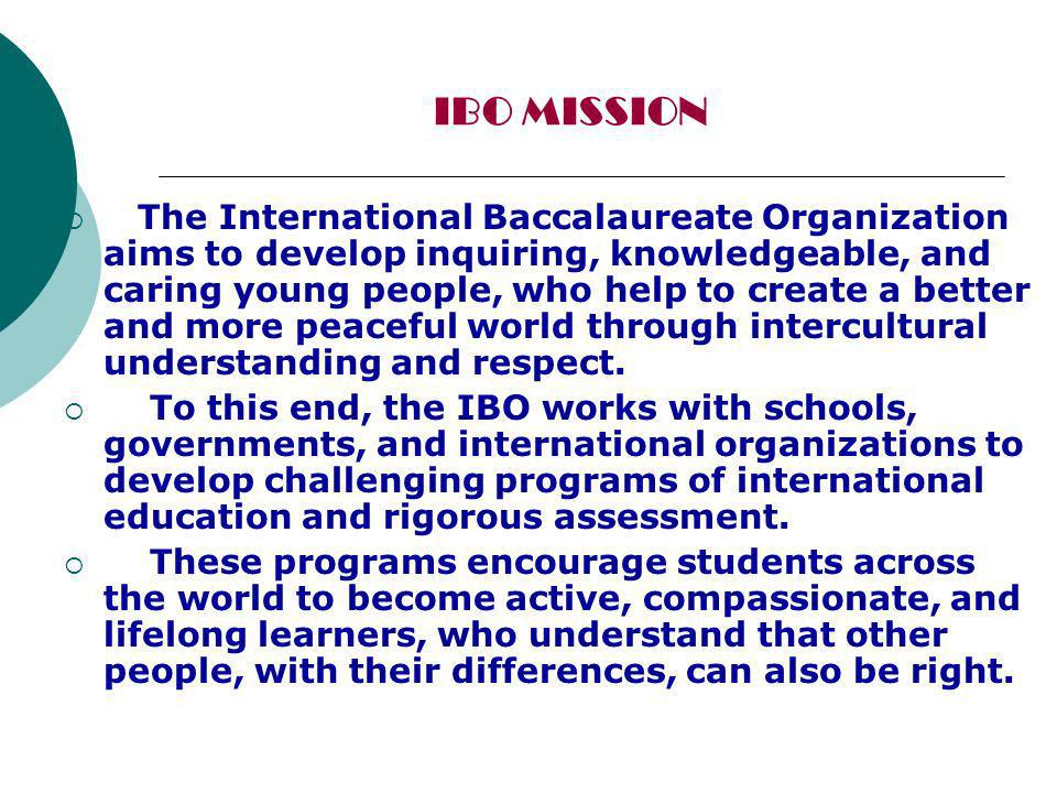 IBO MISSION The International Baccalaureate Organization aims to develop inquiring, knowledgeable, and caring young people, who help to create a better and more peaceful world through intercultural understanding and respect.