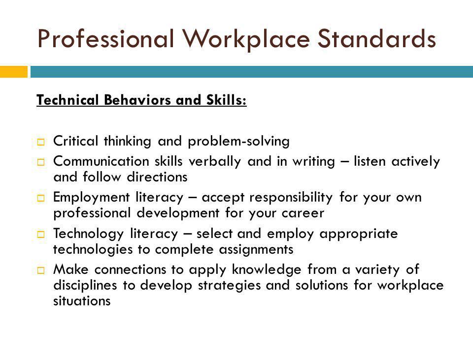 Professional Workplace Standards Technical Behaviors and Skills: Critical thinking and problem-solving Communication skills verbally and in writing – listen actively and follow directions Employment literacy – accept responsibility for your own professional development for your career Technology literacy – select and employ appropriate technologies to complete assignments Make connections to apply knowledge from a variety of disciplines to develop strategies and solutions for workplace situations