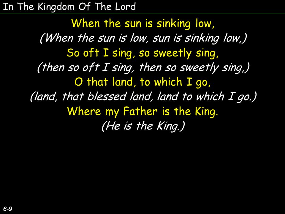 In The Kingdom Of The Lord 6-9 When the sun is sinking low, (When the sun is low, sun is sinking low,) So oft I sing, so sweetly sing, (then so oft I sing, then so sweetly sing,) O that land, to which I go, (land, that blessed land, land to which I go.) Where my Father is the King.