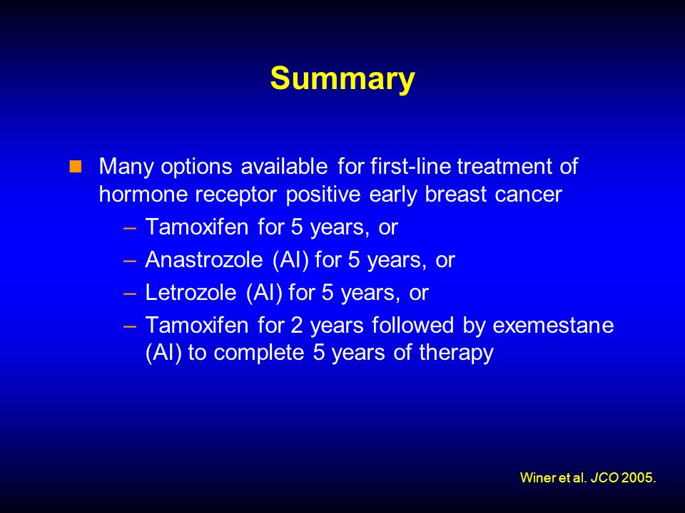 Summary Many options available for first-line treatment of hormone receptor positive early breast cancer –Tamoxifen for 5 years, or –Anastrozole (AI) for 5 years, or –Letrozole (AI) for 5 years, or –Tamoxifen for 2 years followed by exemestane (AI) to complete 5 years of therapy Winer et al.