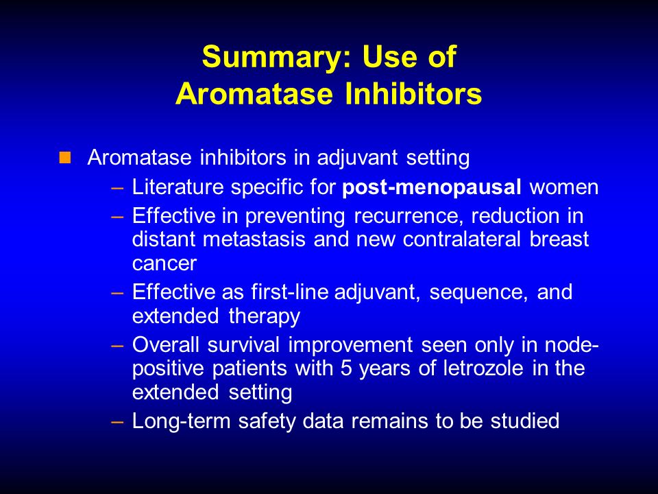 Summary: Use of Aromatase Inhibitors Aromatase inhibitors in adjuvant setting –Literature specific for post-menopausal women –Effective in preventing recurrence, reduction in distant metastasis and new contralateral breast cancer –Effective as first-line adjuvant, sequence, and extended therapy –Overall survival improvement seen only in node- positive patients with 5 years of letrozole in the extended setting –Long-term safety data remains to be studied