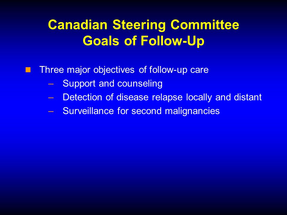 Canadian Steering Committee Goals of Follow-Up Three major objectives of follow-up care –Support and counseling –Detection of disease relapse locally and distant –Surveillance for second malignancies
