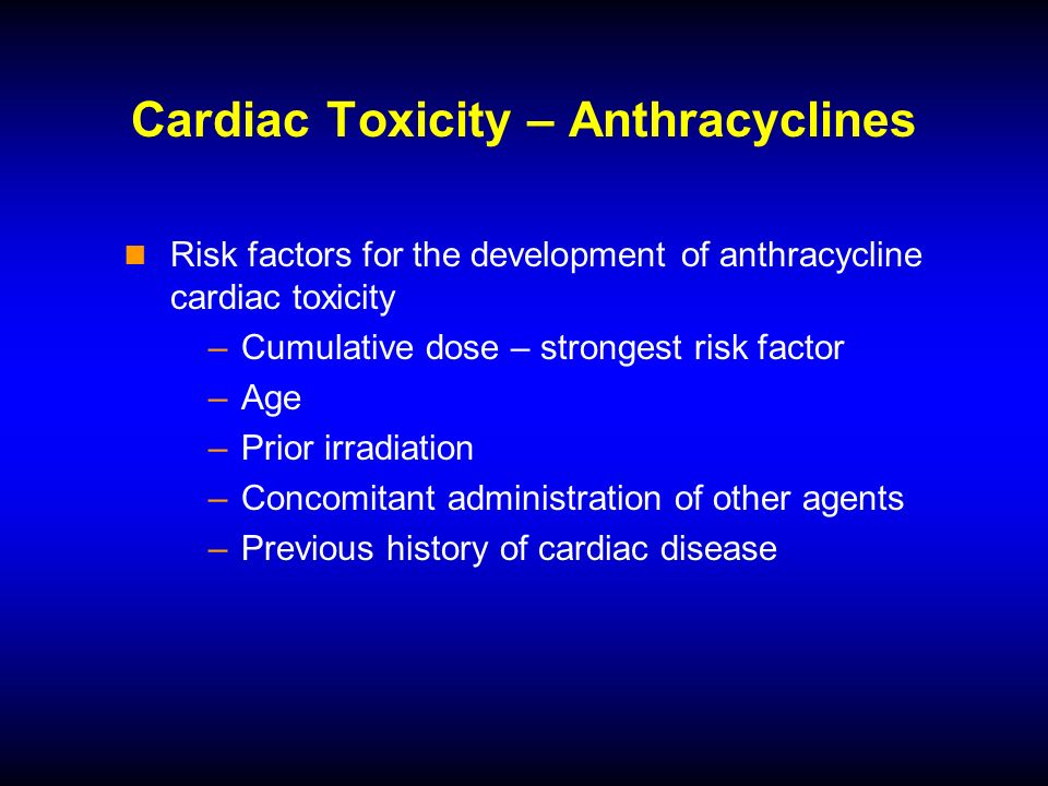 Cardiac Toxicity – Anthracyclines Risk factors for the development of anthracycline cardiac toxicity –Cumulative dose – strongest risk factor –Age –Prior irradiation –Concomitant administration of other agents –Previous history of cardiac disease