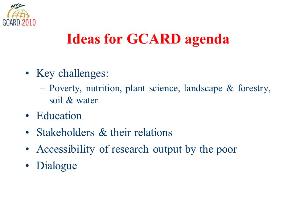 Ideas for GCARD agenda Key challenges: –Poverty, nutrition, plant science, landscape & forestry, soil & water Education Stakeholders & their relations Accessibility of research output by the poor Dialogue