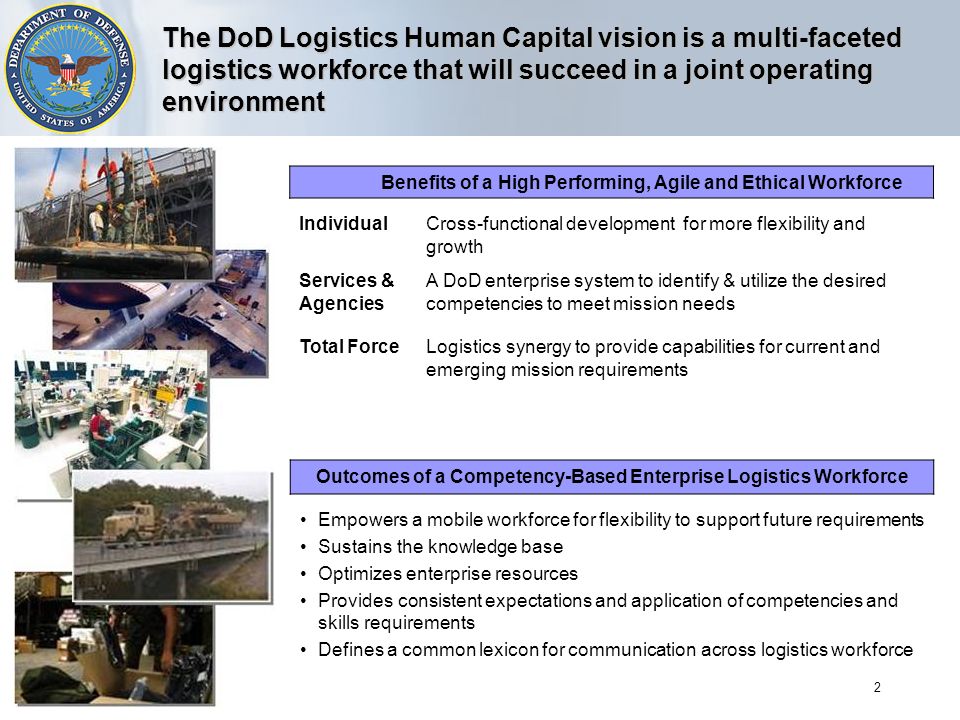 2 The DoD Logistics Human Capital vision is a multi-faceted logistics workforce that will succeed in a joint operating environment Benefits of a High Performing, Agile and Ethical Workforce IndividualCross-functional development for more flexibility and growth Services & Agencies A DoD enterprise system to identify & utilize the desired competencies to meet mission needs Total ForceLogistics synergy to provide capabilities for current and emerging mission requirements Outcomes of a Competency-Based Enterprise Logistics Workforce Empowers a mobile workforce for flexibility to support future requirements Sustains the knowledge base Optimizes enterprise resources Provides consistent expectations and application of competencies and skills requirements Defines a common lexicon for communication across logistics workforce