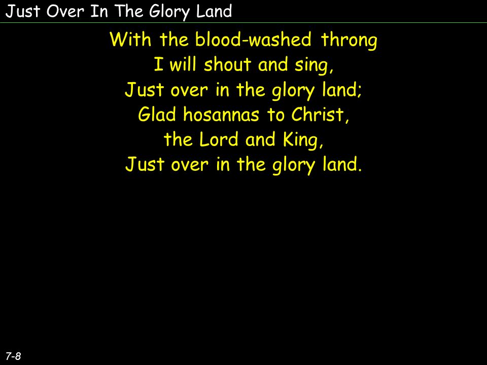 With the blood-washed throng I will shout and sing, Just over in the glory land; Glad hosannas to Christ, the Lord and King, Just over in the glory land.