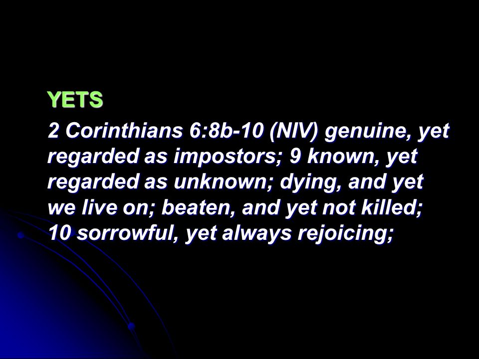 YETS 2 Corinthians 6:8b-10 (NIV) genuine, yet regarded as impostors; 9 known, yet regarded as unknown; dying, and yet we live on; beaten, and yet not killed; 10 sorrowful, yet always rejoicing;